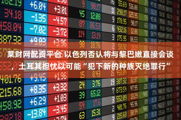 莱财网配资平台 以色列否认将与黎巴嫩直接会谈，土耳其担忧以可能“犯下新的种族灭绝罪行”