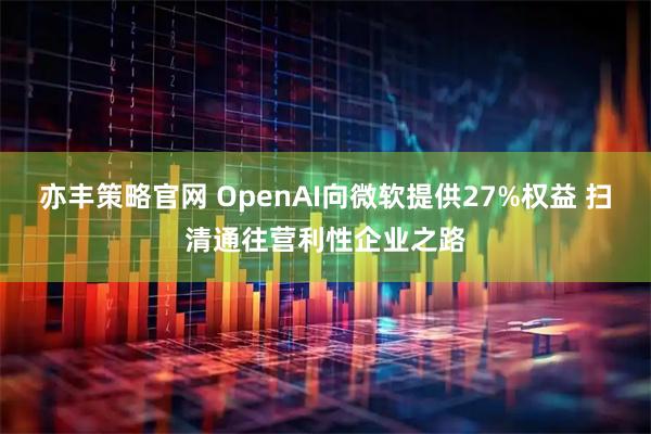 亦丰策略官网 OpenAI向微软提供27%权益 扫清通往营利性企业之路