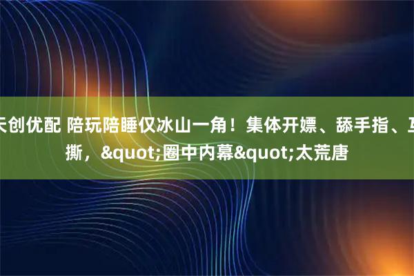 天创优配 陪玩陪睡仅冰山一角!集体开嫖、舔手指、互撕,"圈中内幕"太荒唐