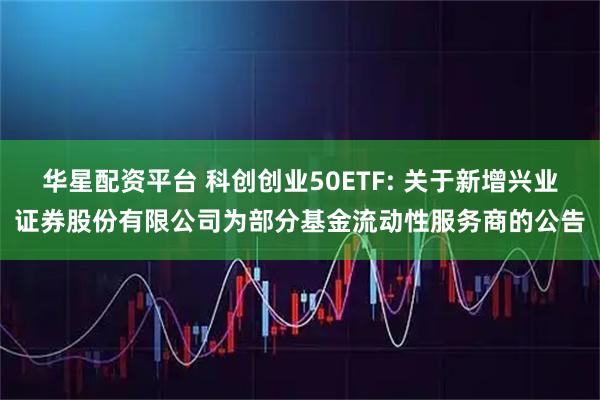 华星配资平台 科创创业50ETF: 关于新增兴业证券股份有限公司为部分基金流动性服务商的公告