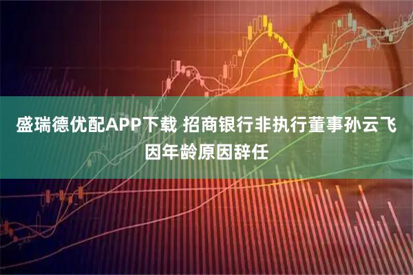 盛瑞德优配APP下载 招商银行非执行董事孙云飞因年龄原因辞任