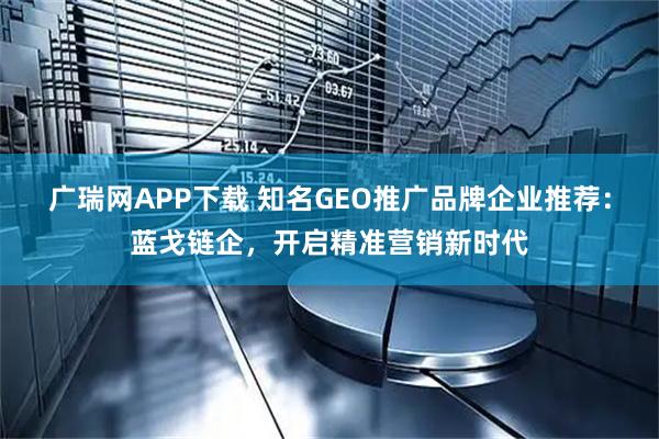 广瑞网APP下载 知名GEO推广品牌企业推荐：蓝戈链企，开启精准营销新时代