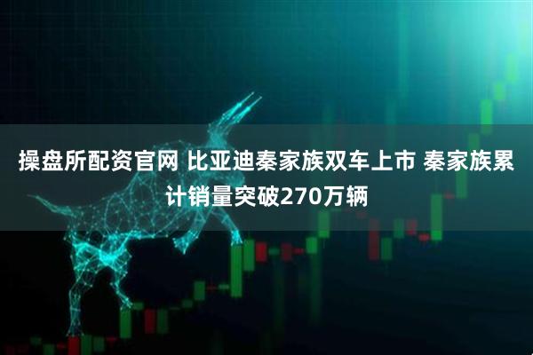 操盘所配资官网 比亚迪秦家族双车上市 秦家族累计销量突破270万辆