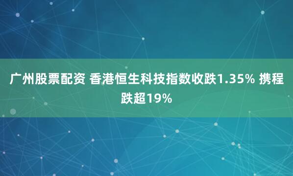 广州股票配资 香港恒生科技指数收跌1.35% 携程跌超19%
