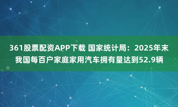 361股票配资APP下载 国家统计局：2025年末我国每百户家庭家用汽车拥有量达到52.9辆
