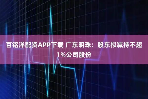 百铭洋配资APP下载 广东明珠：股东拟减持不超1%公司股份
