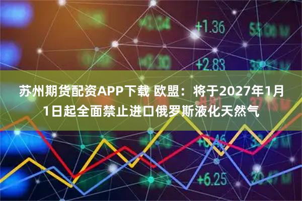 苏州期货配资APP下载 欧盟：将于2027年1月1日起全面禁止进口俄罗斯液化天然气