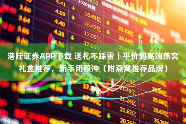 港陆证券APP下载 送礼不踩雷｜平价到高端燕窝礼盒推荐，新手闭眼冲（附燕窝推荐品牌）