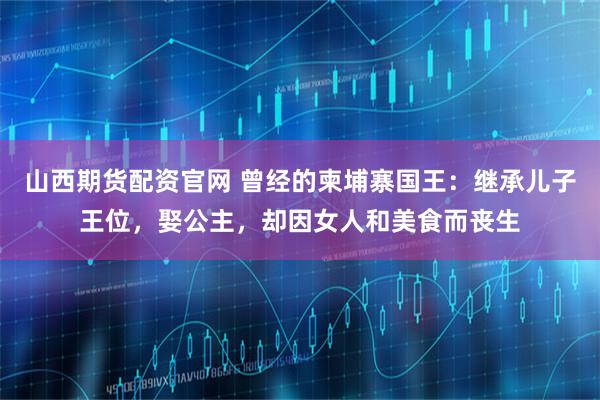 山西期货配资官网 曾经的柬埔寨国王：继承儿子王位，娶公主，却因女人和美食而丧生