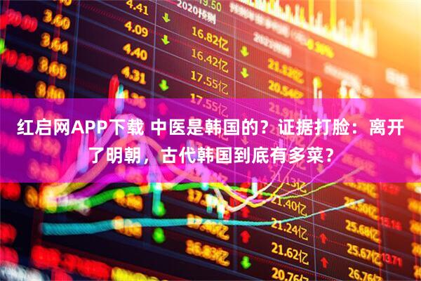 红启网APP下载 中医是韩国的？证据打脸：离开了明朝，古代韩国到底有多菜？
