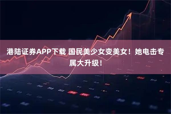 港陆证券APP下载 国民美少女变美女！她电击专属大升级！