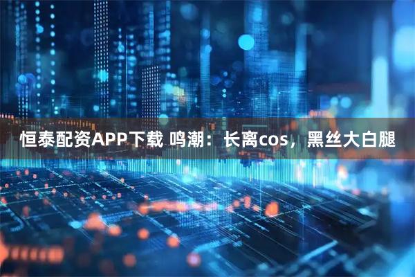 恒泰配资APP下载 鸣潮：长离cos，黑丝大白腿