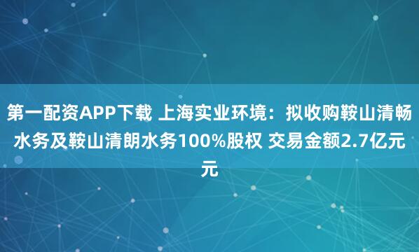 第一配资APP下载 上海实业环境：拟收购鞍山清畅水务及鞍山清朗水务100%股权 交易金额2.7亿元