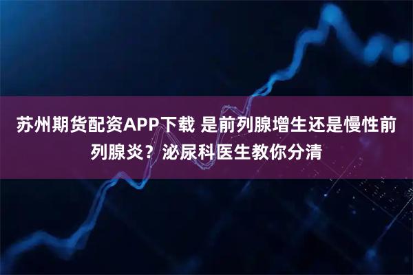 苏州期货配资APP下载 是前列腺增生还是慢性前列腺炎？泌尿科医生教你分清