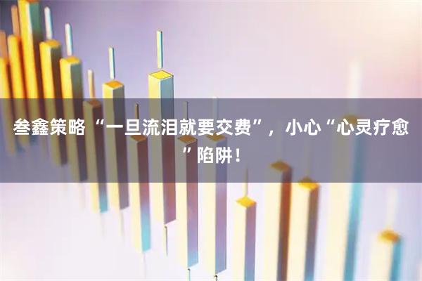 叁鑫策略 “一旦流泪就要交费”，小心“心灵疗愈”陷阱！